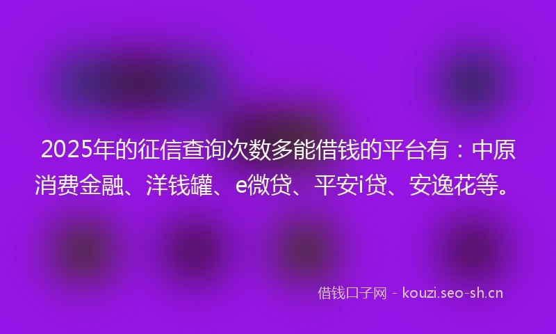 2025年的征信查询次数多能借钱的平台有：中原消费金融、洋钱罐、e微贷、平安i贷、安逸花等。