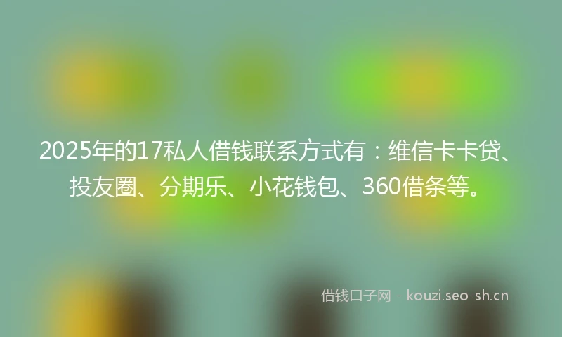2025年的17私人借钱联系方式有：维信卡卡贷、投友圈、分期乐、小花钱包、360借条等。