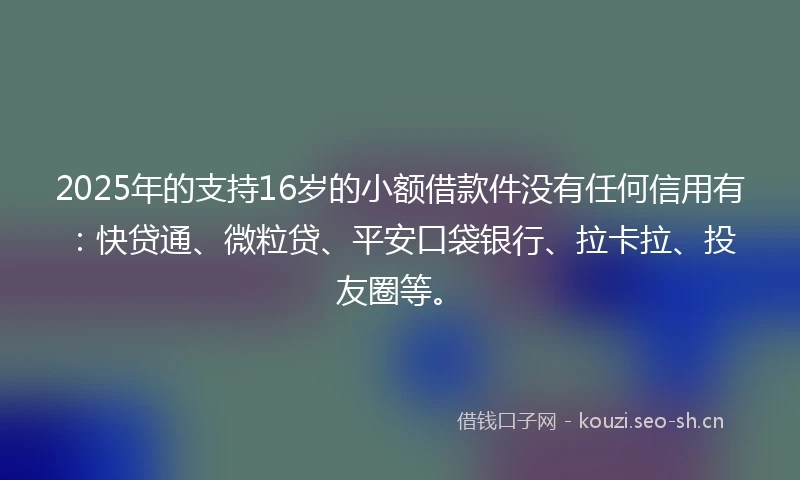 2025年的支持16岁的小额借款件没有任何信用有：快贷通、微粒贷、平安口袋银行、拉卡拉、投友圈等。