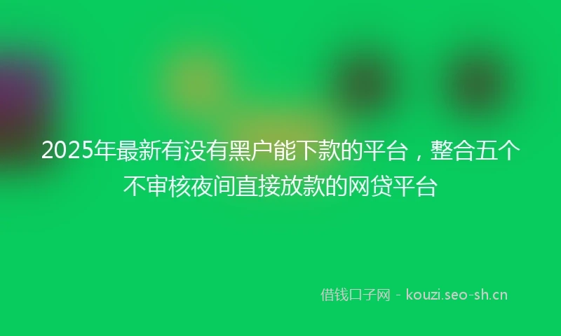 2025年最新有没有黑户能下款的平台，整合五个不审核夜间直接放款的网贷平台