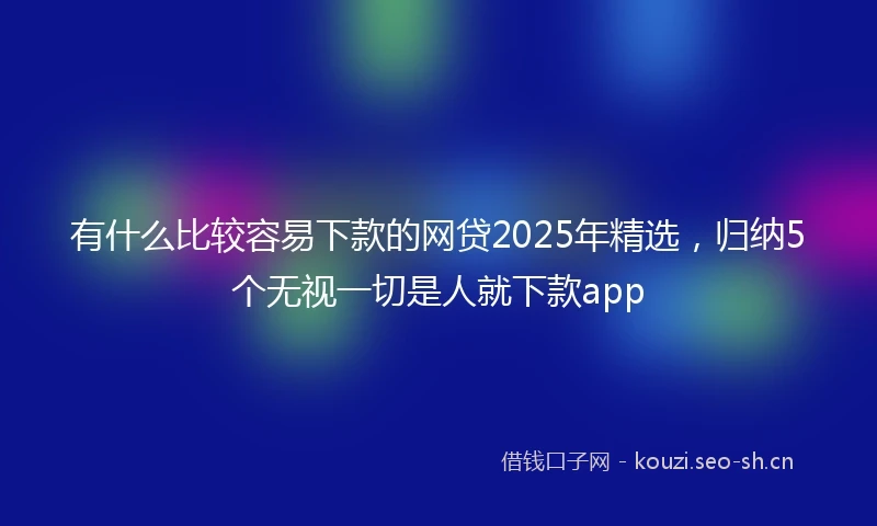 有什么比较容易下款的网贷2025年精选，归纳5个无视一切是人就下款app