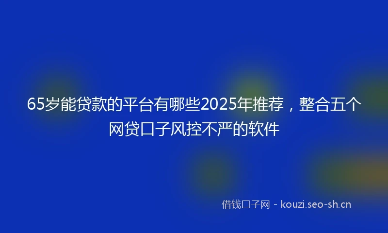 65岁能贷款的平台有哪些2025年推荐，整合五个网贷口子风控不严的软件