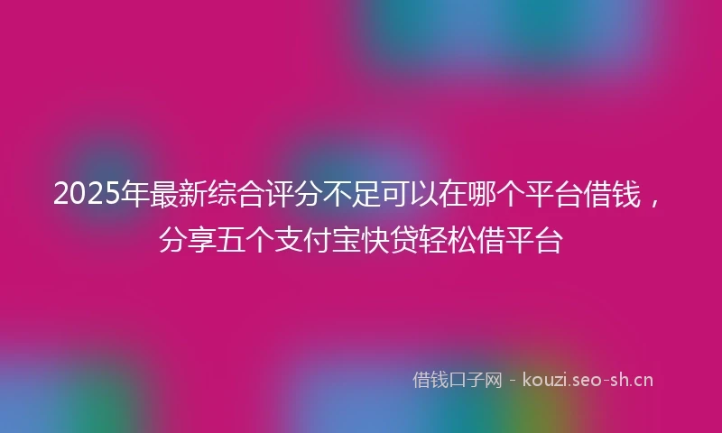 2025年最新综合评分不足可以在哪个平台借钱，分享五个支付宝快贷轻松借平台