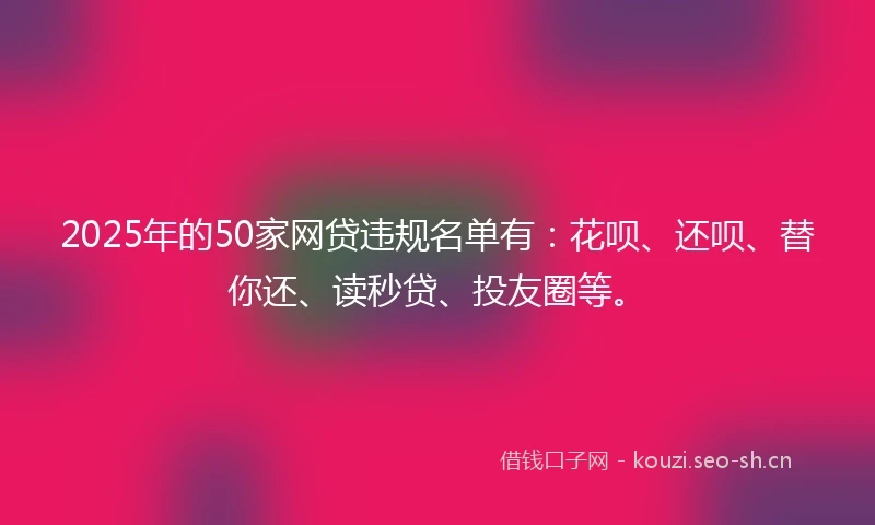 2025年的50家网贷违规名单有：花呗、还呗、替你还、读秒贷、投友圈等。