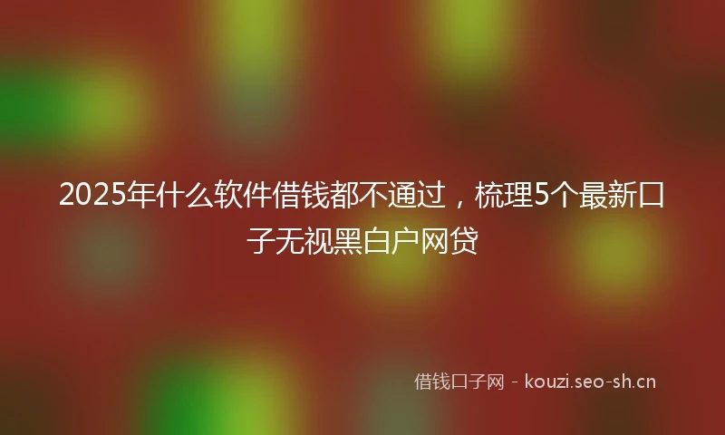 2025年什么软件借钱都不通过，梳理5个最新口子无视黑白户网贷