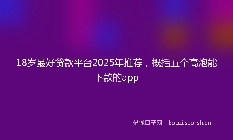 18岁最好贷款平台2025年推荐，概括五个高炮能下款的app
