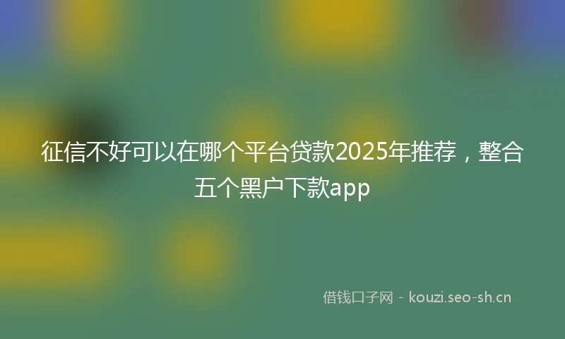 征信不好可以在哪个平台贷款2025年推荐，整合五个黑户下款app