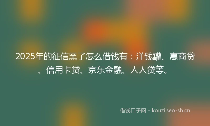 2025年的征信黑了怎么借钱有：洋钱罐、惠商贷、信用卡贷、京东金融、人人贷等。