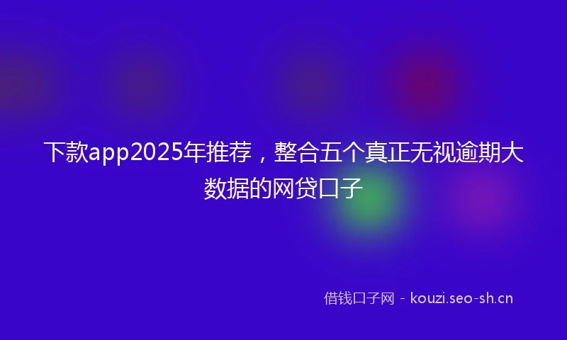 下款app2025年推荐，整合五个真正无视逾期大数据的网贷口子