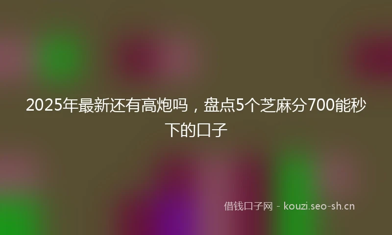 2025年最新还有高炮吗，盘点5个芝麻分700能秒下的口子