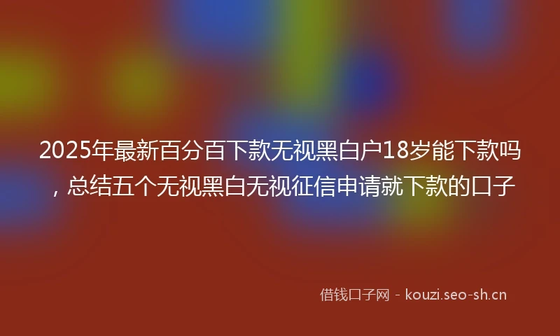 2025年最新百分百下款无视黑白户18岁能下款吗，总结五个无视黑白无视征信申请就下款的口子