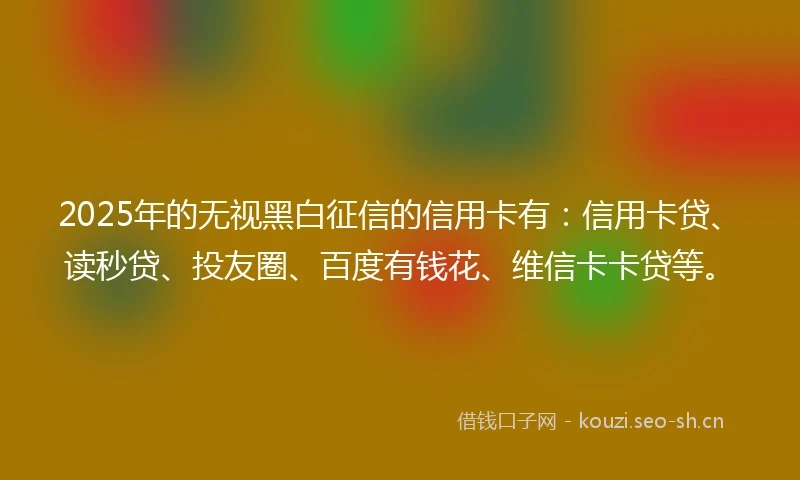 2025年的无视黑白征信的信用卡有：信用卡贷、读秒贷、投友圈、百度有钱花、维信卡卡贷等。