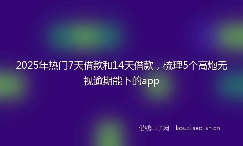 2025年热门7天借款和14天借款，梳理5个高炮无视逾期能下的app