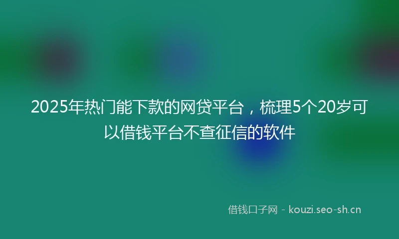 2025年热门能下款的网贷平台，梳理5个20岁可以借钱平台不查征信的软件