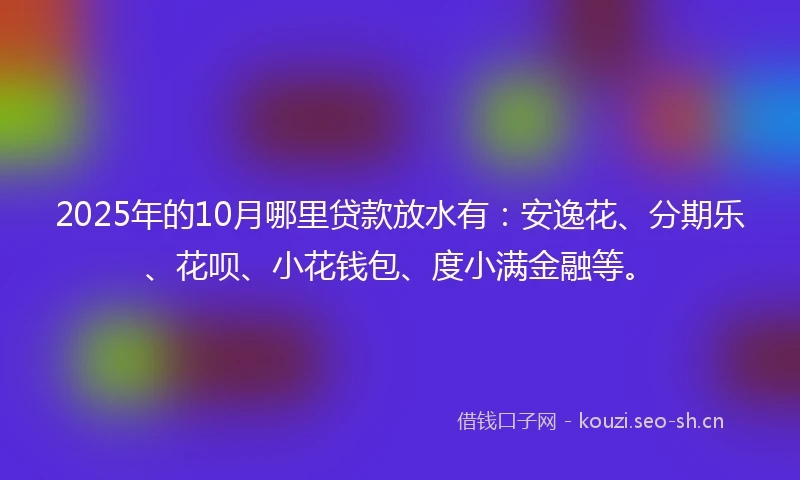 2025年的10月哪里贷款放水有：安逸花、分期乐、花呗、小花钱包、度小满金融等。