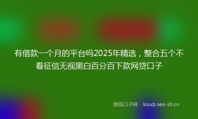 有借款一个月的平台吗2025年精选，整合五个不看征信无视黑白百分百下款网贷口子