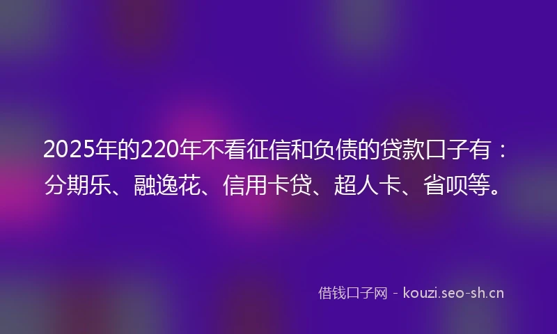 2025年的220年不看征信和负债的贷款口子有：分期乐、融逸花、信用卡贷、超人卡、省呗等。