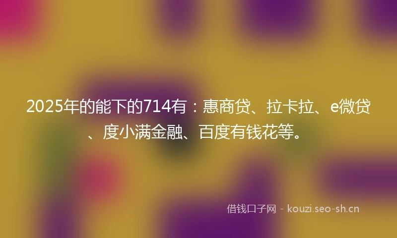 2025年的能下的714有：惠商贷、拉卡拉、e微贷、度小满金融、百度有钱花等。