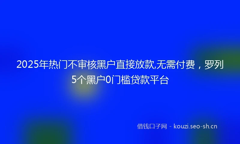 2025年热门不审核黑户直接放款,无需付费,罗列5个黑户0门槛贷款平台