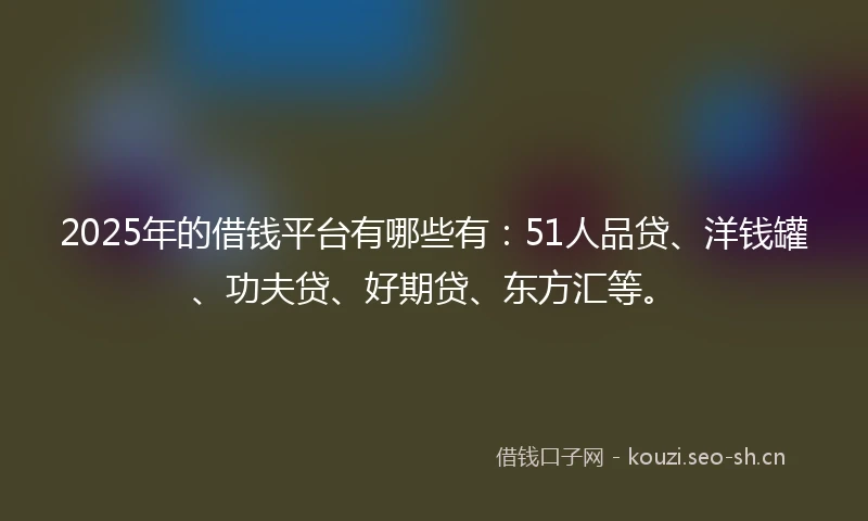 2025年的借钱平台有哪些有：51人品贷、洋钱罐、功夫贷、好期贷、东方汇等。