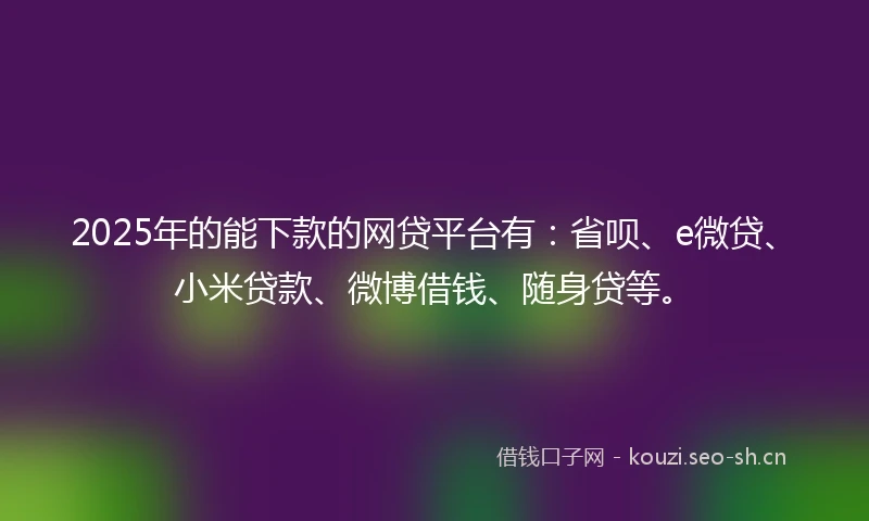 2025年的能下款的网贷平台有：省呗、e微贷、小米贷款、微博借钱、随身贷等。