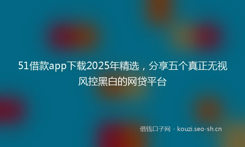 51借款app下载2025年精选，分享五个真正无视风控黑白的网贷平台