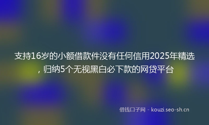 支持16岁的小额借款件没有任何信用2025年精选，归纳5个无视黑白必下款的网贷平台