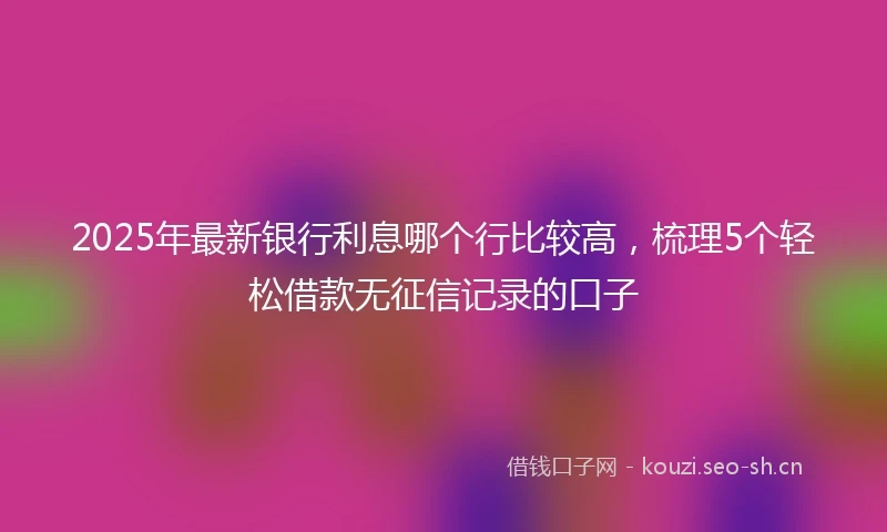 2025年最新银行利息哪个行比较高，梳理5个轻松借款无征信记录的口子