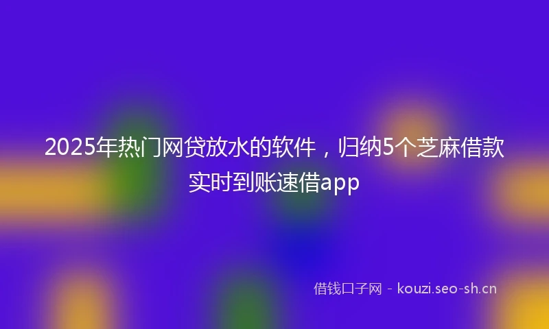 2025年热门网贷放水的软件，归纳5个芝麻借款实时到账速借app