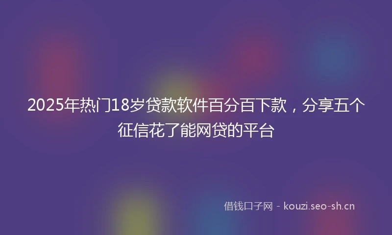 2025年热门18岁贷款软件百分百下款，分享五个征信花了能网贷的平台