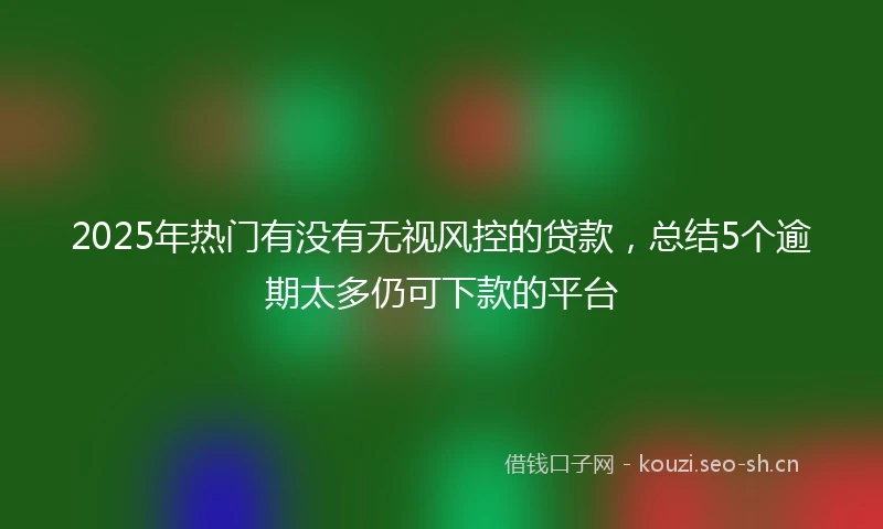 2025年热门有没有无视风控的贷款，总结5个逾期太多仍可下款的平台