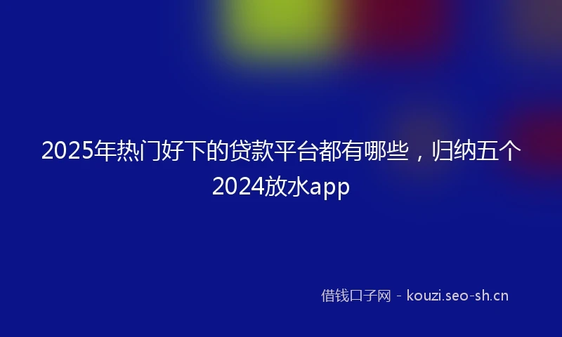 2025年热门好下的贷款平台都有哪些，归纳五个2024放水app