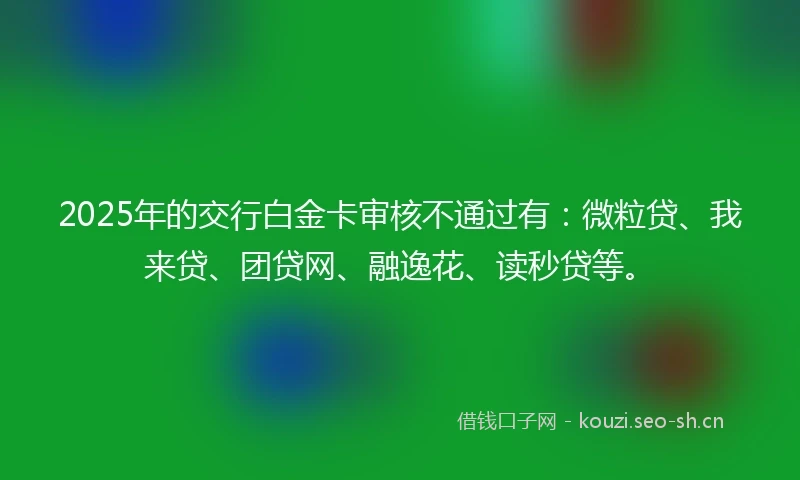 2025年的交行白金卡审核不通过有：微粒贷、我来贷、团贷网、融逸花、读秒贷等。