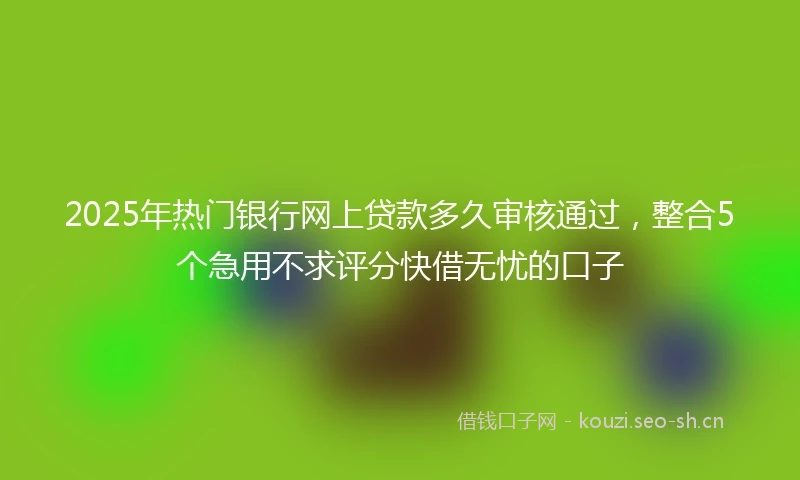 2025年热门银行网上贷款多久审核通过，整合5个急用不求评分快借无忧的口子