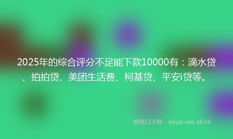 2025年的综合评分不足能下款10000有：滴水贷、拍拍贷、美团生活费、柯基贷、平安i贷等。