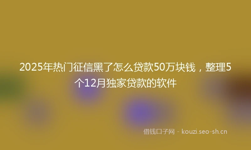 2025年热门征信黑了怎么贷款50万块钱，整理5个12月独家贷款的软件