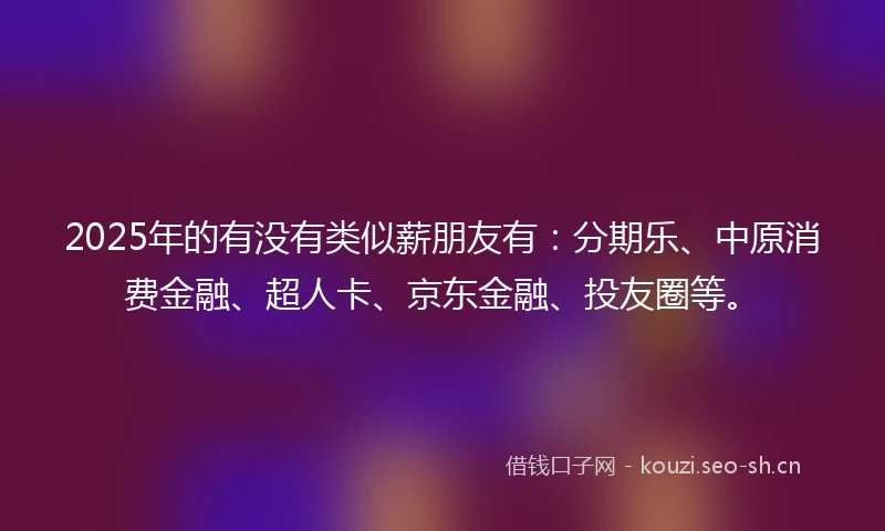 2025年的有没有类似薪朋友有：分期乐、中原消费金融、超人卡、京东金融、投友圈等。