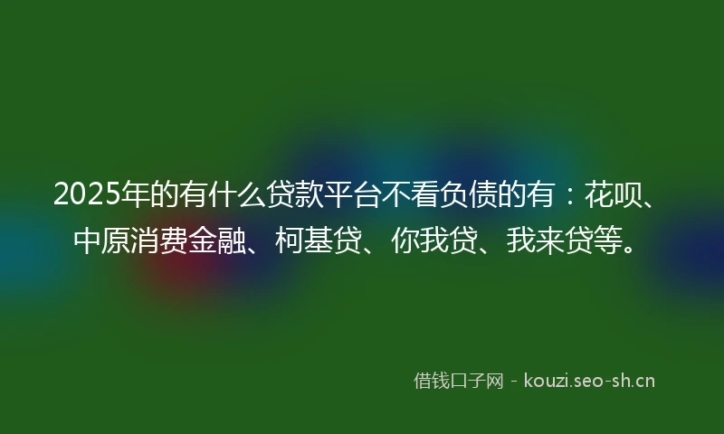 2025年的有什么贷款平台不看负债的有：花呗、中原消费金融、柯基贷、你我贷、我来贷等。