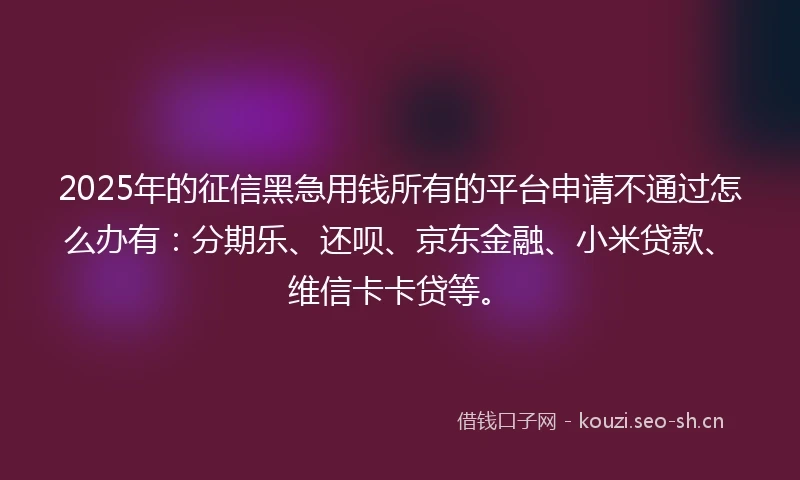 2025年的征信黑急用钱所有的平台申请不通过怎么办有：分期乐、还呗、京东金融、小米贷款、维信卡卡贷等。