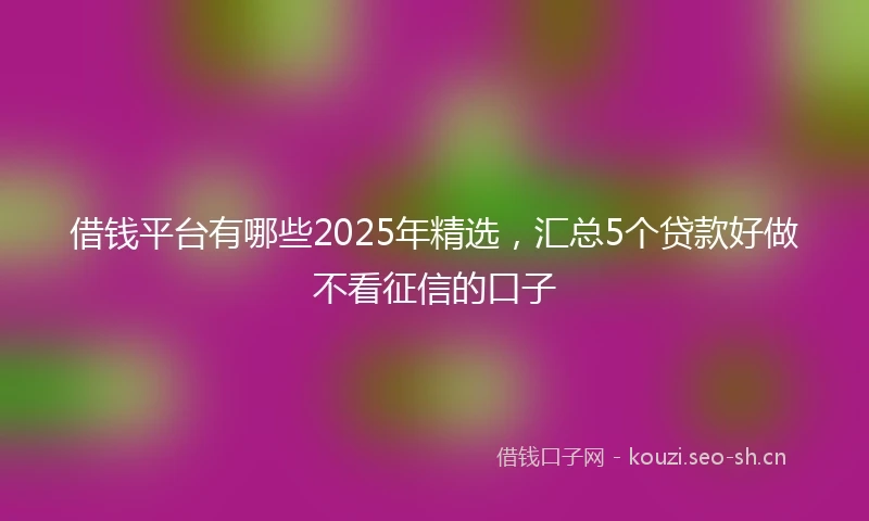 借钱平台有哪些2025年精选，汇总5个贷款好做不看征信的口子