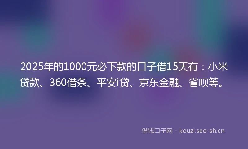 2025年的1000元必下款的口子借15天有：小米贷款、360借条、平安i贷、京东金融、省呗等。