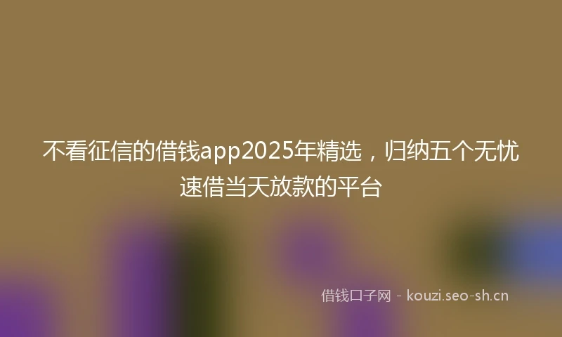 不看征信的借钱app2025年精选，归纳五个无忧速借当天放款的平台