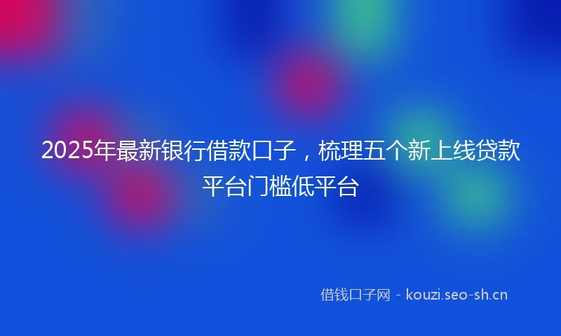 2025年最新银行借款口子，梳理五个新上线贷款平台门槛低平台