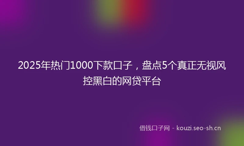 2025年热门1000下款口子,盘点5个真正无视风控黑白的网贷平台