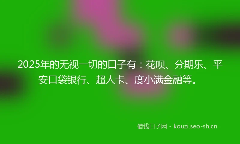 2025年的无视一切的口子有：花呗、分期乐、平安口袋银行、超人卡、度小满金融等。