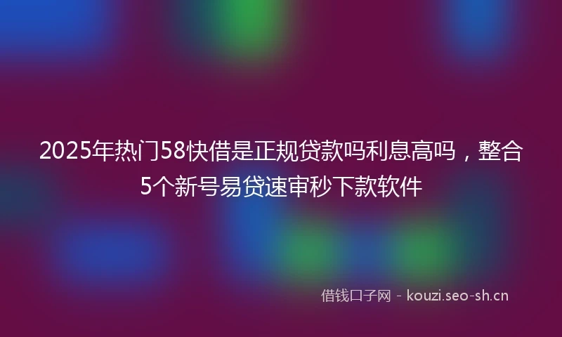 2025年热门58快借是正规贷款吗利息高吗,整合5个新号易贷速审秒下款软件