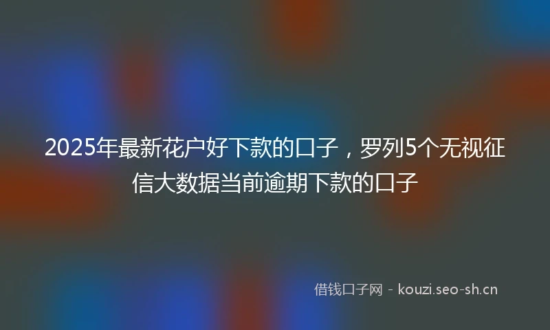 2025年最新花户好下款的口子，罗列5个无视征信大数据当前逾期下款的口子