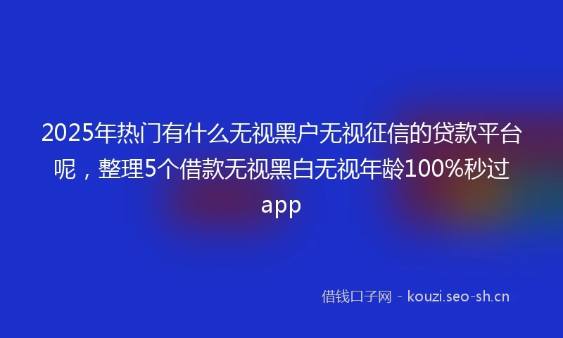 2025年热门有什么无视黑户无视征信的贷款平台呢，整理5个借款无视黑白无视年龄100%秒过app