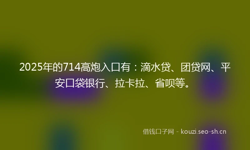 2025年的714高炮入口有：滴水贷、团贷网、平安口袋银行、拉卡拉、省呗等。