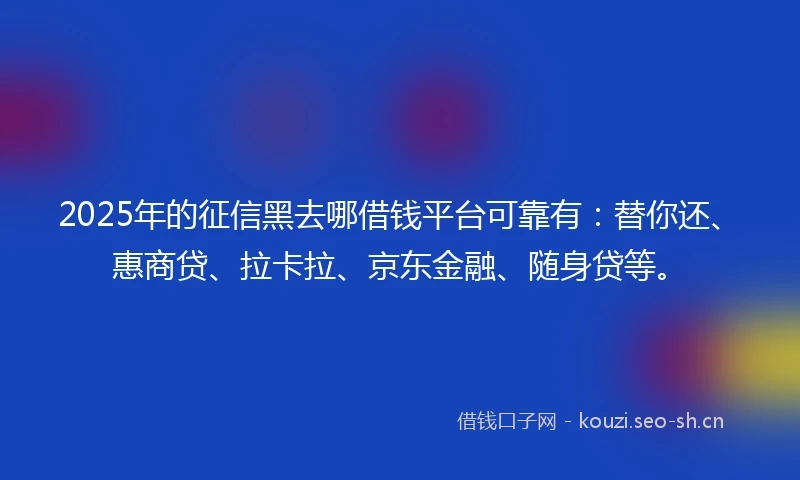 2025年的征信黑去哪借钱平台可靠有：替你还、惠商贷、拉卡拉、京东金融、随身贷等。